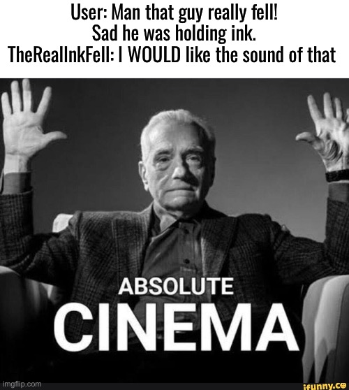 Absolute Cinema | User: Man that guy really fell! Sad he was holding ink.
TheRealInkFell: I WOULD like the sound of that | image tagged in absolute cinema | made w/ Imgflip meme maker