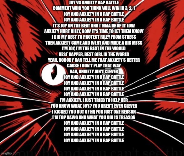 Joy vs anxiety rap battle, comment who you thinks gonna win in 3 2 1 | JOY VS ANXIETY RAP BATTLE
COMMENT WHO YOU THINK WILL WIN IN 3, 2, 1
JOY AND ANXIETY IN A RAP BATTLE
JOY AND ANXIETY IN A RAP BATTLE
IT'S JOY ON THE BEAT AND I'MMA DROP IT LOW
ANXIETY HURT RILEY, NOW IT'S TIME TO LET THEM KNOW
I DID MY BEST TO PROTECT RILEY FROM STRESS
THEN ANXIETY CAME AND WENT AND MADE A BIG MESS
I'M JOY, I'M THE BEST IN THE WORLD
BEST RAPPER, BEST GIRL IN THE WORLD
YEAH, NOBODY CAN TELL ME THAT ANXIETY'S BETTER
CAUSE I DON'T PLAY THAT WAY
NAH, ANXIETY AIN'T CLEVER
JOY AND ANXIETY IN A RAP BATTLE
JOY AND ANXIETY IN A RAP BATTLE
JOY AND ANXIETY IN A RAP BATTLE
JOY AND ANXIETY IN A RAP BATTLE
I'M ANXIETY, I JUST TRIED TO HELP HER
YOU KNOW WHAT, JOY? YOU AREN'T EVEN CLEVER
I KICKED YOU OUT OF HQ FOR JUST ONE REASON
I'M TOP DAWG AND WHAT YOU DID IS TREASON
JOY AND ANXIETY IN A RAP BATTLE
JOY AND ANXIETY IN A RAP BATTLE
JOY AND ANXIETY IN A RAP BATTLE
JOY AND ANXIETY IN A RAP BATTLE | image tagged in sabo tabby cat | made w/ Imgflip meme maker