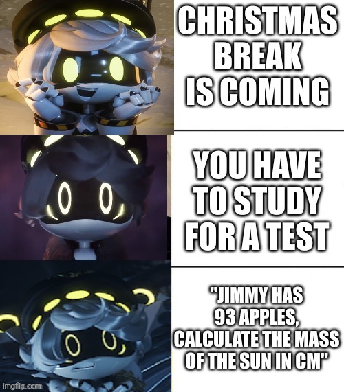 This is so true lol | CHRISTMAS BREAK IS COMING; YOU HAVE TO STUDY FOR A TEST; "JIMMY HAS 93 APPLES, CALCULATE THE MASS OF THE SUN IN CM" | image tagged in n's fright level | made w/ Imgflip meme maker