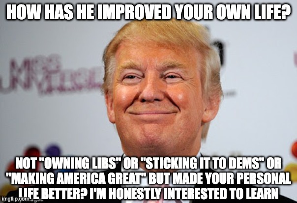 How has Trump honestly improved your personal life? | HOW HAS HE IMPROVED YOUR OWN LIFE? NOT "OWNING LIBS" OR "STICKING IT TO DEMS" OR
"MAKING AMERICA GREAT" BUT MADE YOUR PERSONAL
LIFE BETTER? I'M HONESTLY INTERESTED TO LEARN | image tagged in donald trump approves | made w/ Imgflip meme maker