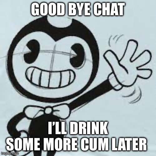 Bendy wave | GOOD BYE CHAT; I’LL DRINK SOME MORE CUM LATER | image tagged in bendy wave | made w/ Imgflip meme maker