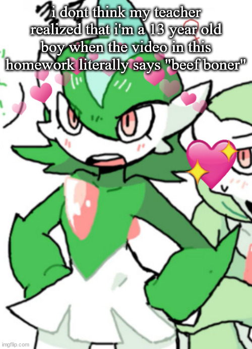 female gallade my beloved | i dont think my teacher realized that i'm a 13 year old boy when the video in this homework literally says "beef boner" | image tagged in female gallade my beloved | made w/ Imgflip meme maker