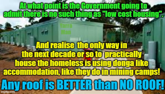 There is no such thing as "low cost housing", how about a realistic alternative? | At what point is the Government going to admit there is no such thing as "low cost housing". Yarra Man; And realise  the only way in the next decade or so to  practically house the homeless is using donga like accommodation, like they do in mining camps! Any roof is BETTER than NO ROOF! | image tagged in australia,albanese,usa,biden,germany,france | made w/ Imgflip meme maker