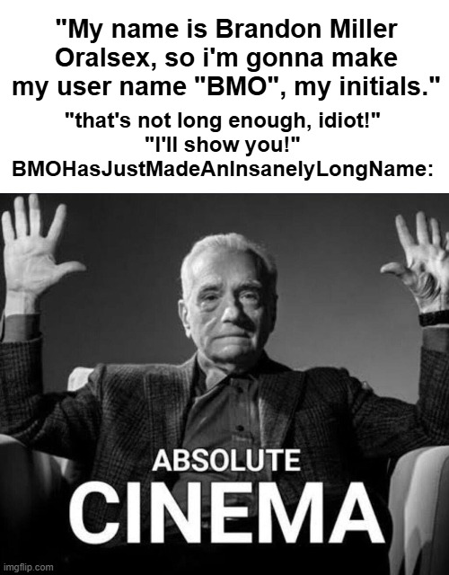 "that's not long enough, idiot!"
"I'll show you!"
BMOHasJustMadeAnInsanelyLongName:; "My name is Brandon Miller Oralsex, so i'm gonna make my user name "BMO", my initials." | made w/ Imgflip meme maker