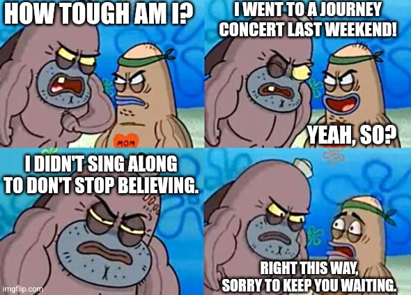 Impossible | HOW TOUGH AM I? I WENT TO A JOURNEY CONCERT LAST WEEKEND! YEAH, SO? I DIDN'T SING ALONG TO DON'T STOP BELIEVING. RIGHT THIS WAY, SORRY TO KEEP YOU WAITING. | image tagged in welcome to the salty spitoon,funny memes,spongebob meme,haha,dank memes | made w/ Imgflip meme maker