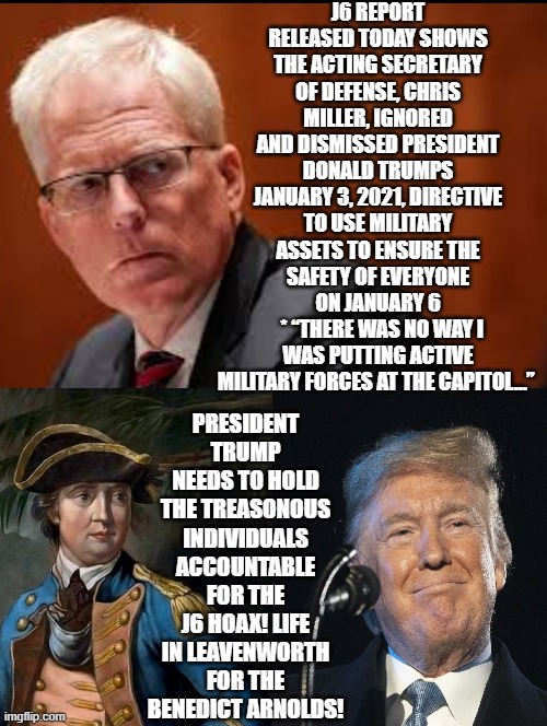 It is time for life in Leavenworth for J6 TRAITORS!!!! | J6 REPORT RELEASED TODAY SHOWS THE ACTING SECRETARY OF DEFENSE, CHRIS MILLER, IGNORED AND DISMISSED PRESIDENT DONALD TRUMPS JANUARY 3, 2021, DIRECTIVE TO USE MILITARY ASSETS TO ENSURE THE SAFETY OF EVERYONE ON JANUARY 6
  * “THERE WAS NO WAY I WAS PUTTING ACTIVE MILITARY FORCES AT THE CAPITOL…”; PRESIDENT TRUMP NEEDS TO HOLD THE TREASONOUS INDIVIDUALS ACCOUNTABLE FOR THE J6 HOAX! LIFE IN LEAVENWORTH FOR THE BENEDICT ARNOLDS! | image tagged in prison,traitors,sam elliott special kind of stupid | made w/ Imgflip meme maker