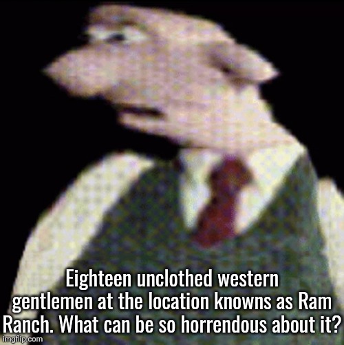 whauhauhauhhgajrheha7hahhuh.??. | Eighteen unclothed western gentlemen at the location knowns as Ram Ranch. What can be so horrendous about it? | image tagged in whauhauhauhhgajrheha7hahhuh | made w/ Imgflip meme maker