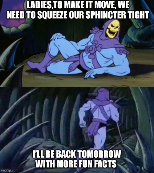 Skeletor disturbing facts | LADIES,TO MAKE IT MOVE, WE NEED TO SQUEEZE OUR SPHINCTER TIGHT; I’LL BE BACK TOMORROW WITH MORE FUN FACTS | image tagged in skeletor disturbing facts | made w/ Imgflip meme maker