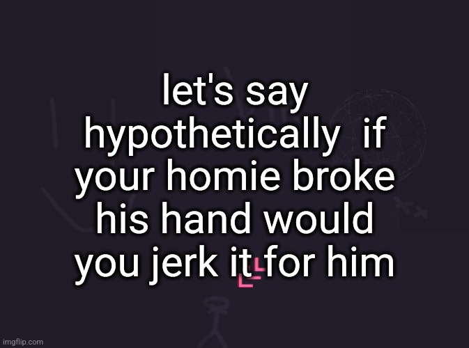 vik's image | let's say hypothetically  if your homie broke his hand would you jerk it for him | image tagged in vik's image | made w/ Imgflip meme maker