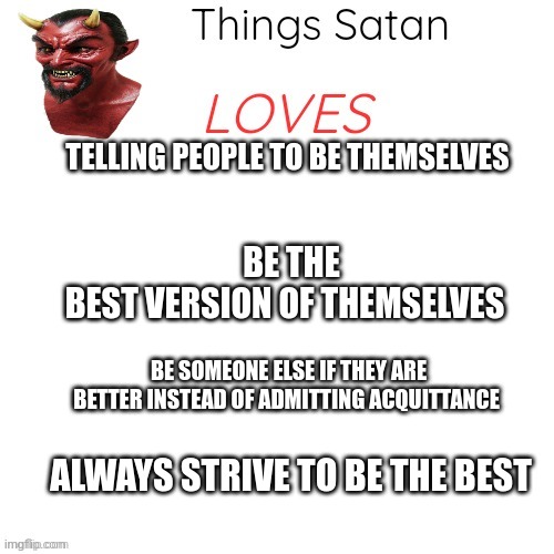 Things Satan Loves | TELLING PEOPLE TO BE THEMSELVES; BE THE BEST VERSION OF THEMSELVES; BE SOMEONE ELSE IF THEY ARE BETTER INSTEAD OF ADMITTING ACQUITTANCE; ALWAYS STRIVE TO BE THE BEST | image tagged in things satan loves | made w/ Imgflip meme maker