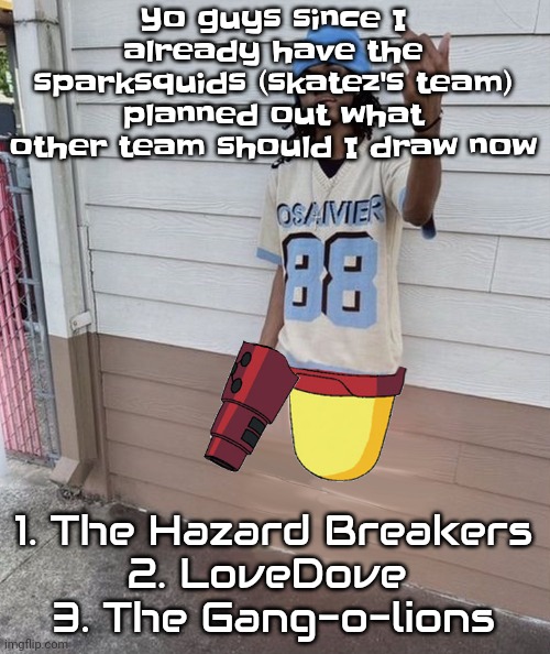 It's for the universe of cellular humor | Yo guys since I already have the sparksquids (skatez's team) planned out what other team should I draw now; 1. The Hazard Breakers
2. LoveDove 
3. The Gang-o-lions | image tagged in dricks enoll | made w/ Imgflip meme maker