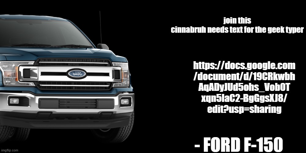 https://docs.google.com/document/d/19CRkwbhAqAgDyJUd5ohs_Vob0Txqn5laC2-BgGgsXJ8/edit?usp=sharing | join this
cinnabruh needs text for the geek typer; https://docs.google.com
/document/d/19CRkwbh
AqADyJUd5ohs_Vob0T
xqn5laC2-BgGgsXJ8/
edit?usp=sharing; - FORD F-150 | made w/ Imgflip meme maker