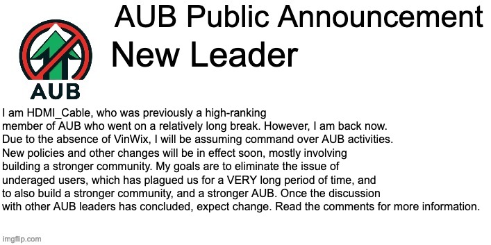 AUB Announcement Template | New Leader; I am HDMI_Cable, who was previously a high-ranking member of AUB who went on a relatively long break. However, I am back now. Due to the absence of VinWix, I will be assuming command over AUB activities. New policies and other changes will be in effect soon, mostly involving building a stronger community. My goals are to eliminate the issue of underaged users, which has plagued us for a VERY long period of time, and to also build a stronger community, and a stronger AUB. Once the discussion with other AUB leaders has concluded, expect change. Read the comments for more information. | image tagged in aub announcement template | made w/ Imgflip meme maker