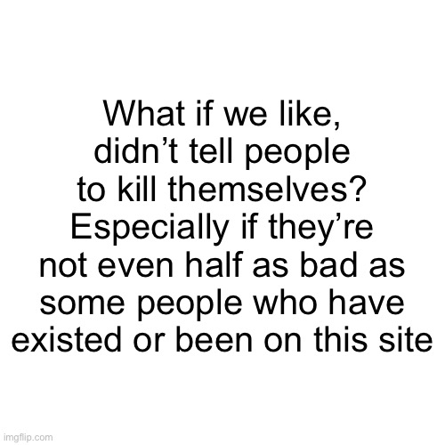 Most recent post has been deleted cuz of comments | What if we like, didn’t tell people to kill themselves? Especially if they’re not even half as bad as some people who have existed or been on this site | image tagged in memes,blank transparent square | made w/ Imgflip meme maker