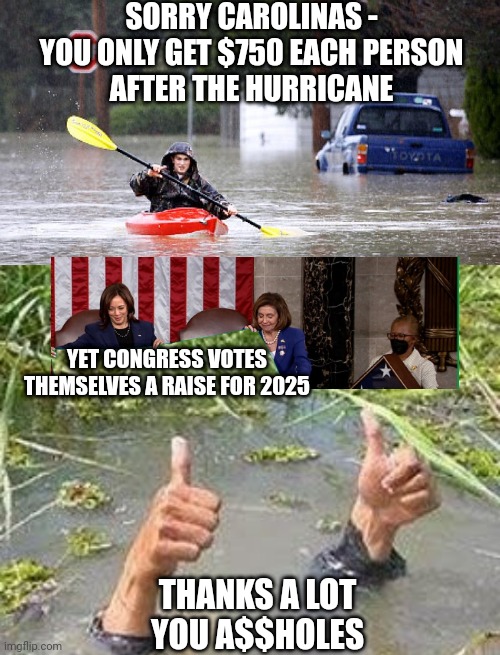 Your Congress and Pork (taxes) | SORRY CAROLINAS -
YOU ONLY GET $750 EACH PERSON
AFTER THE HURRICANE; YET CONGRESS VOTES THEMSELVES A RAISE FOR 2025; THANKS A LOT
YOU A$$HOLES | image tagged in kayak in flooded street,flooding thumbs up,congress,liberals | made w/ Imgflip meme maker