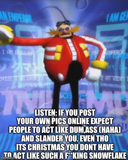 Eggmans Announcment | LISTEN; IF YOU POST YOUR OWN PICS ONLINE EXPECT PEOPLE TO ACT LIKE DUM,ASS (HAHA) AND SLANDER YOU. EVEN THO ITS CHRISTMAS YOU DONT HAVE TO ACT LIKE SUCH A F**KING SNOWFLAKE | image tagged in eggmans announcment | made w/ Imgflip meme maker