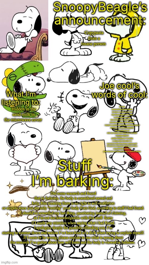 SnoopyBeagle’s announcement | Copypasta from a insane person; Did some research and found that in Judaism, the body is considered sacred and holy, thus meaning there is no right to self-mutilation or suicide since you are only “renting” your body from God, according to stuff I had found.

I should’ve reworded my last thing, questioning instead of claiming, as I’m not too knowledgeable with this stuff. Sorry if I made any mistakes when saying what i had found.
I apologize deeply for possibly offending you. I’m starting to simmer down and realize I’ve been kind of a dick when trying to explain myself.

If I seem to be wrong, please explain to me what is wrong about the research I’ve gotten about how self harm and the body is viewed in Judaism. Hidden in the sand-milk in the microwave cover; Did some research and found that in Judaism, the body is considered sacred and holy, thus meaning there is no right to self-mutilation or suicide since you are only “renting” your body from God, according to stuff I had found.

I should’ve reworded my last thing, questioning instead of claiming, as I’m not too knowledgeable with this stuff. Sorry if I made any mistakes when saying what i had found.
I apologize deeply for possibly offending you. I’m starting to simmer down and realize I’ve been kind of a dick when trying to explain myself.

If I seem to be wrong, please explain to me what is wrong about the research I’ve gotten about how self harm and the body is viewed in Judaism. | image tagged in snoopybeagle s announcement | made w/ Imgflip meme maker