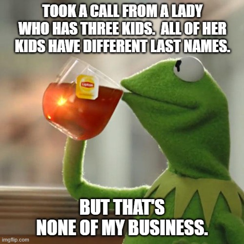 WFH Call Center Work | TOOK A CALL FROM A LADY WHO HAS THREE KIDS.  ALL OF HER KIDS HAVE DIFFERENT LAST NAMES. BUT THAT'S NONE OF MY BUSINESS. | image tagged in memes,but that's none of my business,kermit the frog | made w/ Imgflip meme maker