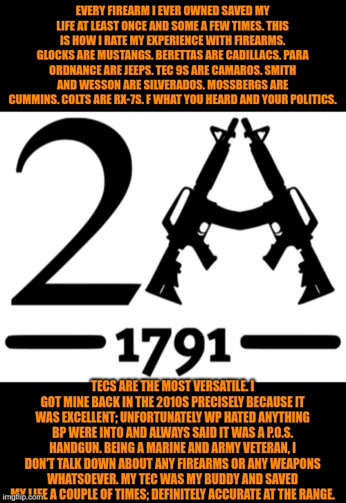 Funny | EVERY FIREARM I EVER OWNED SAVED MY LIFE AT LEAST ONCE AND SOME A FEW TIMES. THIS IS HOW I RATE MY EXPERIENCE WITH FIREARMS. GLOCKS ARE MUSTANGS. BERETTAS ARE CADILLACS. PARA ORDNANCE ARE JEEPS. TEC 9S ARE CAMAROS. SMITH AND WESSON ARE SILVERADOS. MOSSBERGS ARE CUMMINS. COLTS ARE RX-7S. F WHAT YOU HEARD AND YOUR POLITICS. TECS ARE THE MOST VERSATILE. I GOT MINE BACK IN THE 2010S PRECISELY BECAUSE IT WAS EXCELLENT; UNFORTUNATELY WP HATED ANYTHING BP WERE INTO AND ALWAYS SAID IT WAS A P.O.S. HANDGUN. BEING A MARINE AND ARMY VETERAN, I DON'T TALK DOWN ABOUT ANY FIREARMS OR ANY WEAPONS WHATSOEVER. MY TEC WAS MY BUDDY AND SAVED MY LIFE A COUPLE OF TIMES; DEFINITELY ACCURATE AT THE RANGE. | image tagged in funny,2a,politics,military,firearms,weapons | made w/ Imgflip meme maker