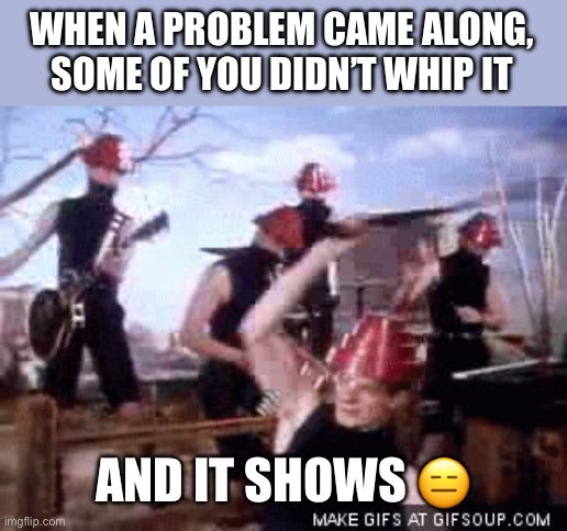 You must whip it | WHEN A PROBLEM CAME ALONG, SOME OF YOU DIDN’T WHIP IT; AND IT SHOWS 😑 | image tagged in devo whip it,problems,shows | made w/ Imgflip meme maker