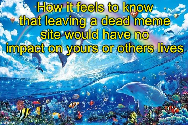 Happy dolphin rainbow | How it feels to know that leaving a dead meme site would have no impact on yours or others lives | image tagged in happy dolphin rainbow | made w/ Imgflip meme maker