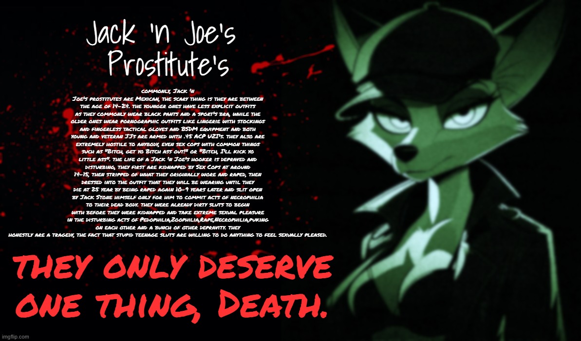 JJ's lore(WARNING:REALLY DISTURBING) : | Jack 'n Joe's 
Prostitute's; commonly, Jack 'n Joe's prostitutes are Mexican, the scary thing is they are between the age of 14-24. the younger ones have less explicit outfits as they commonly wear black pants and a sport's bra, while the older ones wear pornographic outfits like lingerie with stockings and fingerless tactical gloves and BSDM equipment and both young and veteran JJs are armed with .45 ACP UZI's. they also are extremely hostile to anybody, even sex cops with common things such as "Bitch, get yo Bitch ass out!" or "Bitch, I'll kick yo little ass". the life of a Jack 'n Joe's hooker is depraved and disturbing, they first are kidnapped by Sex Cops at around 14-15, then stripped of what they originally wore and raped, then dressed into the outfit that they will be wearing until they die at 25 year by being raped again 10-9 years later and slit open by Jack Stone himself only for him to commit acts of necrophilia to their dead body. they were already dirty sluts to begin with before they were kidnapped and take extreme sexual pleasure in the disturbing acts of Pedophilia,Zoophilia,Rape,Necrophilia,puking on each other and a bunch of other depravity. they honestly are a tragedy, the fact that stupid teenage sluts are willing to do anything to feel sexually pleased. they only deserve one thing, Death. | image tagged in disturbing,dude this is seriously fucked up,timezone,game,villain,jack 'n joe's | made w/ Imgflip meme maker