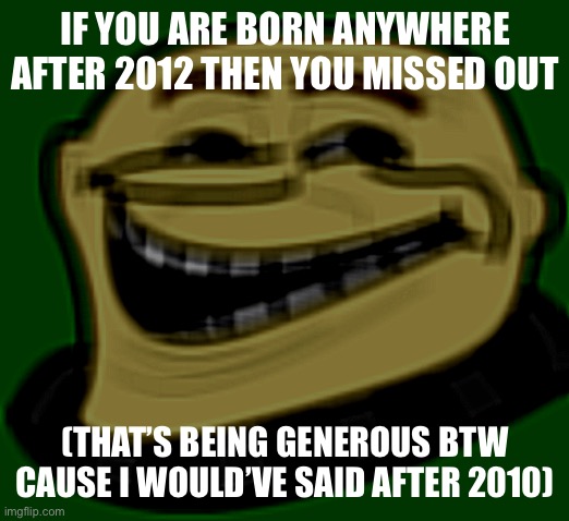 Like missed out on the good shit | IF YOU ARE BORN ANYWHERE AFTER 2012 THEN YOU MISSED OUT; (THAT’S BEING GENEROUS BTW CAUSE I WOULD’VE SAID AFTER 2010) | image tagged in gru troll face | made w/ Imgflip meme maker