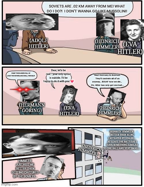 Hitler's speech | SOVIETS ARE .02 KM AWAY FROM ME! WHAT DO I DO?!  I DON'T WANNA GO LIKE MUSSOLINI! (ADOLF HITLER); (HEINRICH HIMMLER); (EVA HITLER); Dear, let's be real… your only option is suicide. I'd be happy to do it with you. ❤️; PUMP THEIR ASSES FULL OF LEAD! THE FATHERLAND SHALL PREVAIL!!! Nazi Germany is doomed. They'll castrate all of us anyway… IDGAF how we die… 
Oh, Hitler has only got one ball... (HERMANN GÖRING); (HEINRICH HIMMLER); (EVA HITLER); HEINRICH HIMMLER: 
BETTER THEN BEING CASTRATED BY STALIN… 
AT LEAST THE BRITS SAY I HAVE SOMETHING SIMILAR TO ONE BALL AND VERY SMALL…; (HEINRICH HIMMLER) -->; HIMMLER: JUST KILL ME. BETTER THEN GETTING CAPTURED BY THE SOVIETS… | image tagged in memes,boardroom meeting suggestion,nazi,funny memes,ww2,british | made w/ Imgflip meme maker