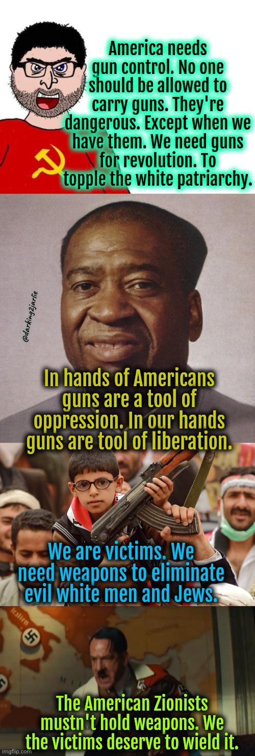 Shame on you Amarica! Give up your guns. Stop being racist. | America needs gun control. No one should be allowed to carry guns. They're dangerous. Except when we have them. We need guns for revolution. To topple the white patriarchy. @darking2jarlie; In hands of Americans guns are a tool of oppression. In our hands guns are tool of liberation. We are victims. We need weapons to eliminate evil white men and Jews. The American Zionists mustn't hold weapons. We the victims deserve to wield it. | image tagged in marxism,gun control,gun laws,liberal logic,liberal hypocrisy,america | made w/ Imgflip meme maker