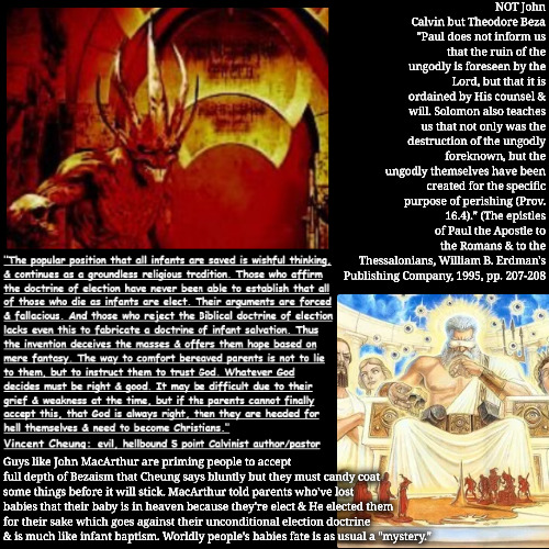 It Amazingly Is Even Worse | NOT John Calvin but Theodore Beza "Paul does not inform us that the ruin of the ungodly is foreseen by the Lord, but that it is ordained by His counsel & will. Solomon also teaches us that not only was the destruction of the ungodly foreknown, but the ungodly themselves have been created for the specific purpose of perishing (Prov. 16.4)." (The epistles of Paul the Apostle to the Romans & to the Thessalonians, William B. Erdman's Publishing Company, 1995, pp. 207-208; Guys like John MacArthur are priming people to accept full depth of Bezaism that Cheung says bluntly but they must candy coat some things before it will stick. MacArthur told parents who've lost babies that their baby is in heaven because they're elect & He elected them for their sake which goes against their unconditional election doctrine & is much like infant baptism. Worldly people's babies fate is as usual a "mystery." | image tagged in calvinism,arminian,molinism,vincent cheung author pastor evil,reformed theology 5 point calvinist preachers,ghouls | made w/ Imgflip meme maker