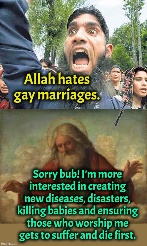 God's Plan #AllahuAkbar #GodIsGay | Allah hates gay marriages. @darking2jarlie; Sorry bub! I'm more interested in creating new diseases, disasters, killing babies and ensuring those who worship me gets to suffer and die first. | image tagged in angry jihadi,god,allahu akbar,lgbt,gay | made w/ Imgflip meme maker