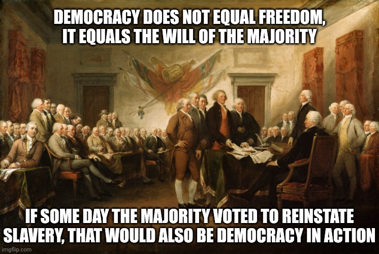 That's why the US is not a democracy, it's a constitutional republic, to protect against the tyranny of the majority. | DEMOCRACY DOES NOT EQUAL FREEDOM, IT EQUALS THE WILL OF THE MAJORITY; IF SOME DAY THE MAJORITY VOTED TO REINSTATE SLAVERY, THAT WOULD ALSO BE DEMOCRACY IN ACTION | image tagged in signing of the constitution,memes,politics,democracy is not freedom | made w/ Imgflip meme maker