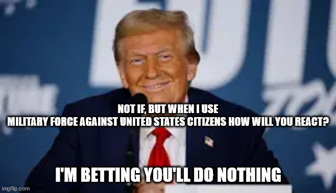 politics | NOT IF, BUT WHEN I USE MILITARY FORCE AGAINST UNITED STATES CITIZENS HOW WILL YOU REACT? I'M BETTING YOU'LL DO NOTHING | image tagged in political | made w/ Imgflip meme maker