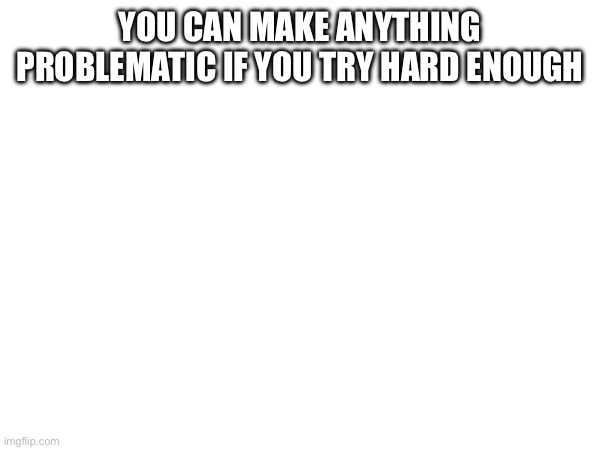 YOU CAN MAKE ANYTHING PROBLEMATIC IF YOU TRY HARD ENOUGH | made w/ Imgflip meme maker