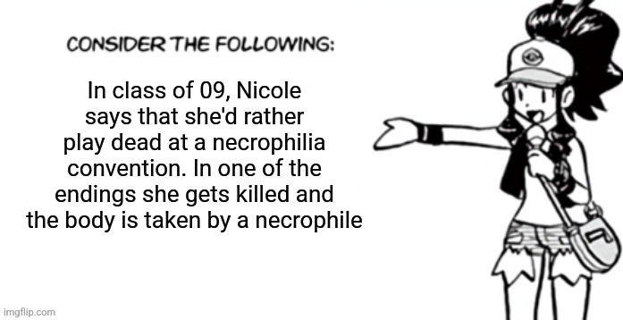 Consider the following pokespe | In class of 09, Nicole says that she'd rather play dead at a necrophilia convention. In one of the endings she gets killed and the body is taken by a necrophile | image tagged in consider the following pokespe | made w/ Imgflip meme maker
