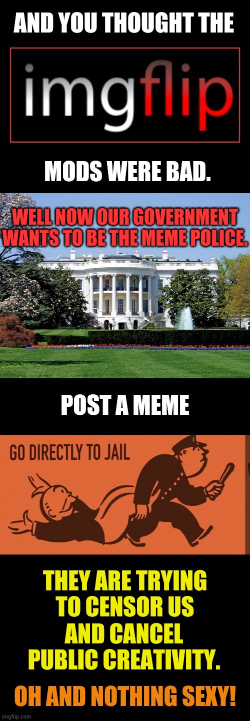 The Things That Are In Spending Bills (Part 2) | AND YOU THOUGHT THE; MODS WERE BAD. WELL NOW OUR GOVERNMENT WANTS TO BE THE MEME POLICE. POST A MEME; THEY ARE TRYING TO CENSOR US; AND CANCEL PUBLIC CREATIVITY. OH AND NOTHING SEXY! | image tagged in imgflip logo,white house,go directly to jail,for,memes,politics | made w/ Imgflip meme maker