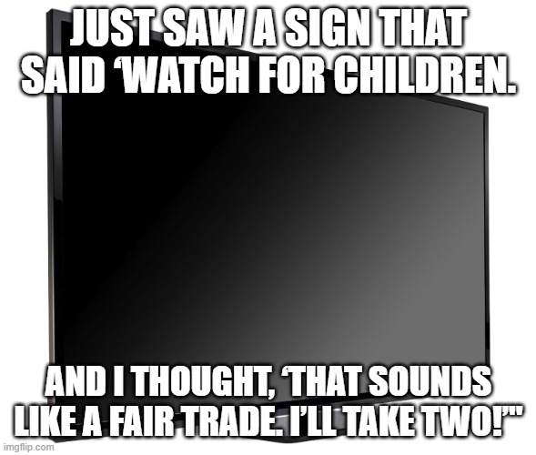 Television TV | JUST SAW A SIGN THAT SAID ‘WATCH FOR CHILDREN. AND I THOUGHT, ‘THAT SOUNDS LIKE A FAIR TRADE. I’LL TAKE TWO!’" | image tagged in television tv | made w/ Imgflip meme maker