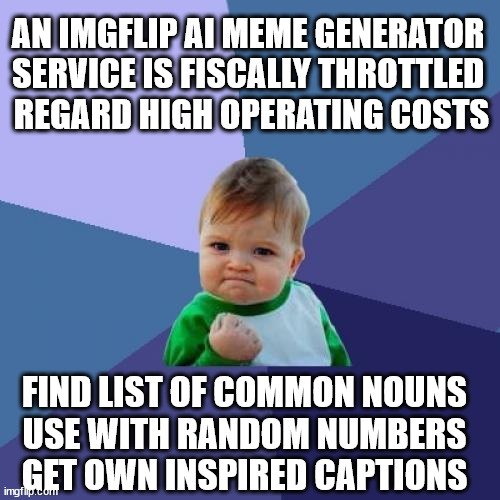 next. edit less. line centering | AN IMGFLIP AI MEME GENERATOR 
SERVICE IS FISCALLY THROTTLED 
REGARD HIGH OPERATING COSTS; FIND LIST OF COMMON NOUNS
 USE WITH RANDOM NUMBERS 
GET OWN INSPIRED CAPTIONS | image tagged in memes,success kid | made w/ Imgflip meme maker