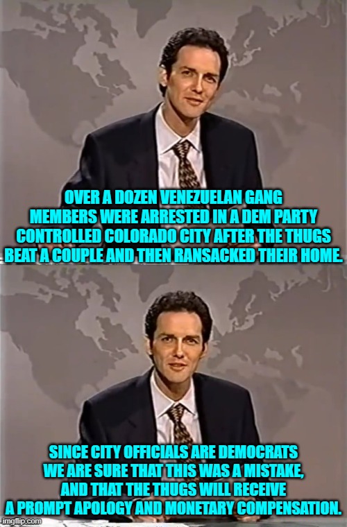 Because surely the leftist WOKE have not finally awakened. | OVER A DOZEN VENEZUELAN GANG MEMBERS WERE ARRESTED IN A DEM PARTY CONTROLLED COLORADO CITY AFTER THE THUGS BEAT A COUPLE AND THEN RANSACKED THEIR HOME. SINCE CITY OFFICIALS ARE DEMOCRATS WE ARE SURE THAT THIS WAS A MISTAKE, AND THAT THE THUGS WILL RECEIVE A PROMPT APOLOGY AND MONETARY COMPENSATION. | image tagged in weekend update with norm | made w/ Imgflip meme maker