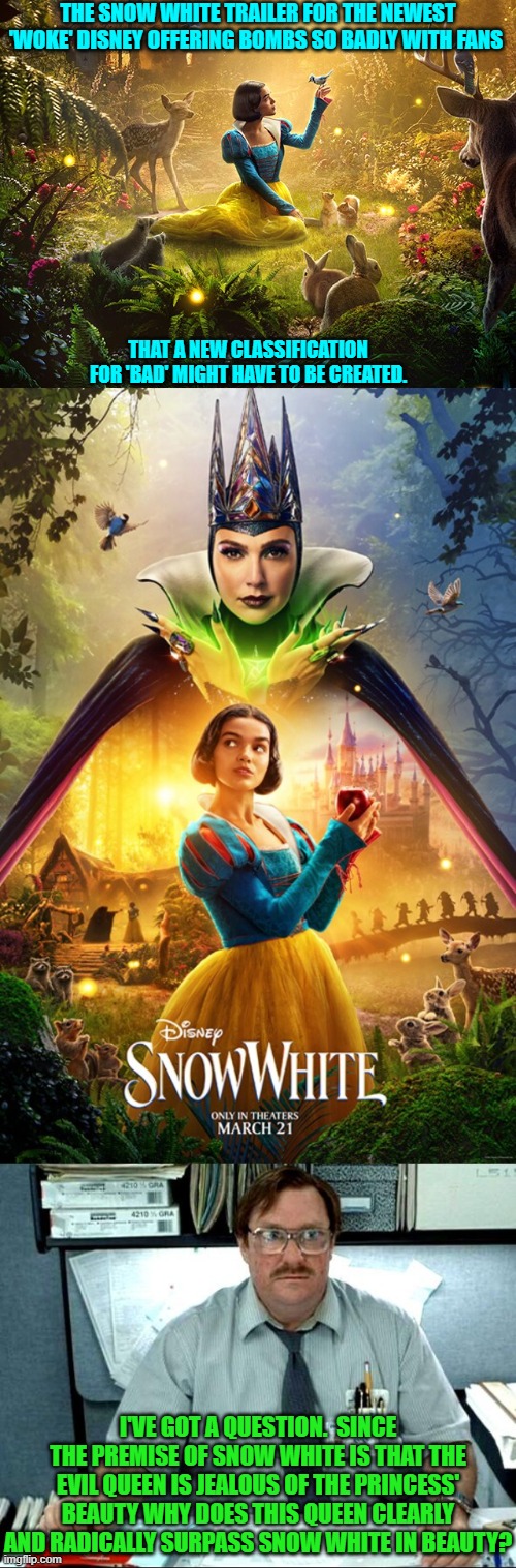 Remember it takes a village of WOKE idiots to wreck perfected cultural offerings. | THE SNOW WHITE TRAILER FOR THE NEWEST 'WOKE' DISNEY OFFERING BOMBS SO BADLY WITH FANS; THAT A NEW CLASSIFICATION FOR 'BAD' MIGHT HAVE TO BE CREATED. I'VE GOT A QUESTION.  SINCE THE PREMISE OF SNOW WHITE IS THAT THE EVIL QUEEN IS JEALOUS OF THE PRINCESS' BEAUTY WHY DOES THIS QUEEN CLEARLY AND RADICALLY SURPASS SNOW WHITE IN BEAUTY? | image tagged in yep | made w/ Imgflip meme maker