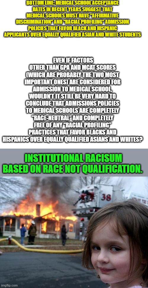 BOTTOM LINE: MEDICAL SCHOOL ACCEPTANCE RATES IN RECENT YEARS SUGGEST THAT MEDICAL SCHOOLS MUST HAVE “AFFIRMATIVE DISCRIMINATION” AND “RACIAL PROFILING” ADMISSION POLICIES THAT FAVOR BLACK AND HISPANIC APPLICANTS OVER EQUALLY QUALIFIED ASIAN AND WHITE STUDENTS; EVEN IF FACTORS OTHER THAN GPA AND MCAT SCORES (WHICH ARE PROBABLY THE TWO MOST IMPORTANT ONES) ARE CONSIDERED FOR ADMISSION TO MEDICAL SCHOOL, WOULDN’T IT STILL BE VERY HARD TO CONCLUDE THAT ADMISSIONS POLICIES TO MEDICAL SCHOOLS ARE COMPLETELY “RACE-NEUTRAL” AND COMPLETELY FREE OF ANY “RACIAL PROFILING” PRACTICES THAT FAVOR BLACKS AND HISPANICS OVER EQUALLY QUALIFIED ASIANS AND WHITES? INSTITUTIONAL RACISUM BASED ON RACE NOT QUALIFICATION. | image tagged in memes,blank transparent square,disaster girl | made w/ Imgflip meme maker
