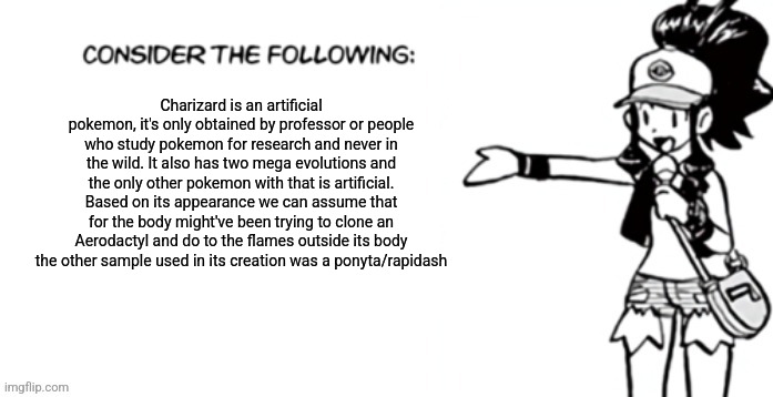 This is a major guess but that won't stop me | Charizard is an artificial pokemon, it's only obtained by professor or people who study pokemon for research and never in the wild. It also has two mega evolutions and the only other pokemon with that is artificial. Based on its appearance we can assume that for the body might've been trying to clone an Aerodactyl and do to the flames outside its body the other sample used in its creation was a ponyta/rapidash | image tagged in consider the following pokespe | made w/ Imgflip meme maker