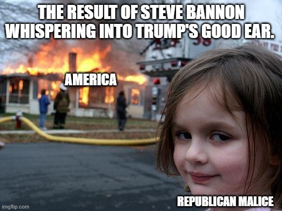 Donald Trump - Steve Bannon | THE RESULT OF STEVE BANNON WHISPERING INTO TRUMP'S GOOD EAR. AMERICA; REPUBLICAN MALICE | image tagged in memes,disaster girl,donald trump,steve bannon,america | made w/ Imgflip meme maker