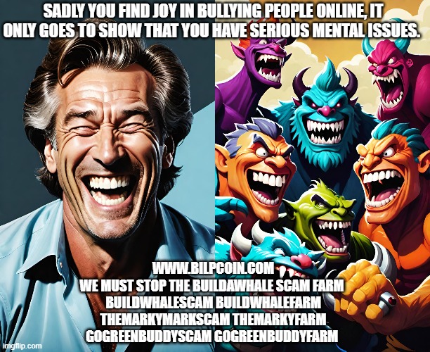 SADLY YOU FIND JOY IN BULLYING PEOPLE ONLINE, IT ONLY GOES TO SHOW THAT YOU HAVE SERIOUS MENTAL ISSUES. WWW.BILPCOIN.COM
WE MUST STOP THE BUILDAWHALE SCAM FARM 
BUILDWHALESCAM BUILDWHALEFARM
THEMARKYMARKSCAM THEMARKYFARM
GOGREENBUDDYSCAM GOGREENBUDDYFARM | made w/ Imgflip meme maker