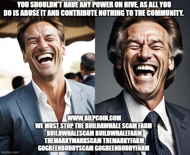 YOU SHOULDN'T HAVE ANY POWER ON HIVE, AS ALL YOU DO IS ABUSE IT AND CONTRIBUTE NOTHING TO THE COMMUNITY. WWW.BILPCOIN.COM
WE MUST STOP THE BUILDAWHALE SCAM FARM 
BUILDWHALESCAM BUILDWHALEFARM
THEMARKYMARKSCAM THEMARKYFARM
GOGREENBUDDYSCAM GOGREENBUDDYFARM | made w/ Imgflip meme maker