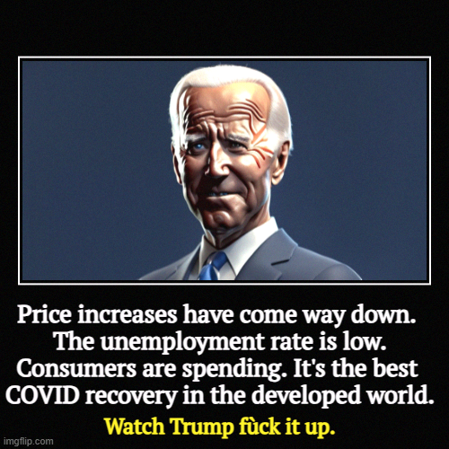And he will. | Price increases have come way down. 
The unemployment rate is low. Consumers are spending. It's the best 
COVID recovery in the developed wo | image tagged in funny,demotivationals,biden,economy,trump,incompetence | made w/ Imgflip demotivational maker