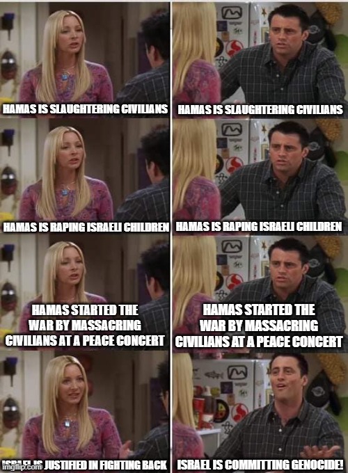 "What are we protesting again?" | HAMAS IS SLAUGHTERING CIVILIANS; HAMAS IS SLAUGHTERING CIVILIANS; HAMAS IS RAPING ISRAELI CHILDREN; HAMAS IS RAPING ISRAELI CHILDREN; HAMAS STARTED THE WAR BY MASSACRING CIVILIANS AT A PEACE CONCERT; HAMAS STARTED THE WAR BY MASSACRING CIVILIANS AT A PEACE CONCERT; ISRAEL IS JUSTIFIED IN FIGHTING BACK; ISRAEL IS COMMITTING GENOCIDE! | image tagged in phoebe joey,free palestine,israel,political meme,current events,politics lol | made w/ Imgflip meme maker