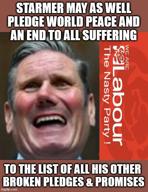 Starmer - Labour - world peace pledge - TwoTierKeir FreeGearKeir | STARMER MAY AS WELL
 PLEDGE WORLD PEACE AND 
AN END TO ALL SUFFERING; TO THE LIST OF ALL HIS OTHER 
BROKEN PLEDGES & PROMISES | image tagged in starmer labour lies,waspi women,illegal immigration,stop boats rwanda,winter fuel payment,labour mp revolt | made w/ Imgflip meme maker