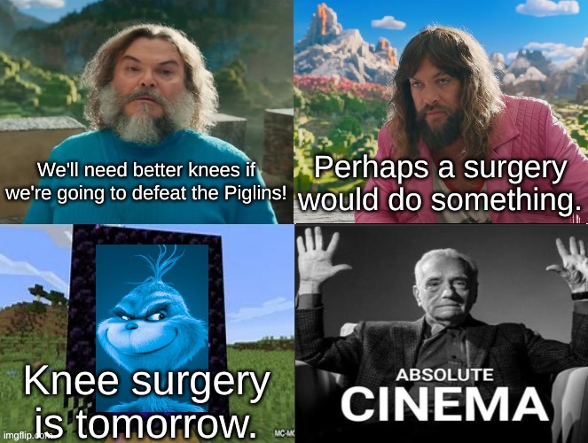 Haha knee surgery in Minecraft movie go brrr | We'll need better knees if we're going to defeat the Piglins! Perhaps a surgery would do something. Knee surgery is tomorrow. | image tagged in minecraft movie popular character plot twist portal introduction,knee surgery,blue grinch | made w/ Imgflip meme maker