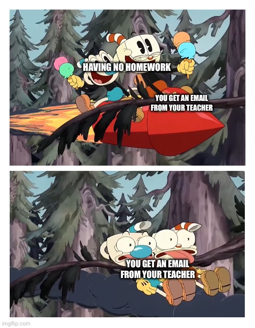 Homework described by the cuphead show | HAVING NO HOMEWORK; YOU GET AN EMAIL FROM YOUR TEACHER; YOU GET AN EMAIL FROM YOUR TEACHER | image tagged in cuphead and mugman get hit by a tree | made w/ Imgflip meme maker